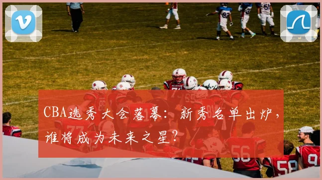 CBA选秀大会落幕：新秀名单出炉，谁将成为未来之星？