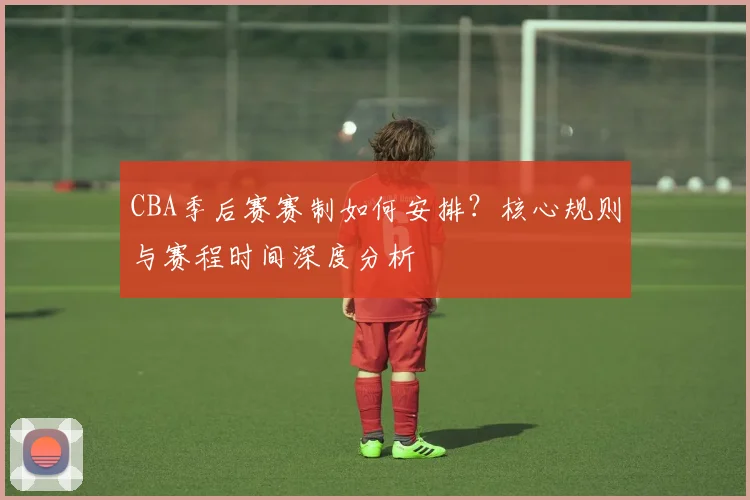 CBA季后赛赛制如何安排？核心规则与赛程时间深度分析