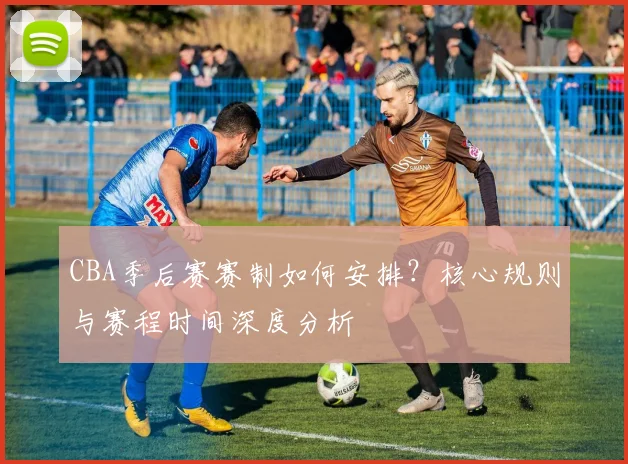 CBA季后赛赛制如何安排？核心规则与赛程时间深度分析