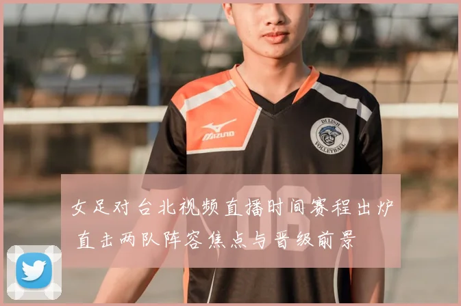 女足对台北视频直播时间赛程出炉 直击两队阵容焦点与晋级前景