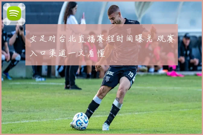 女足对台北直播赛程时间曝光 观赛入口渠道一文看懂