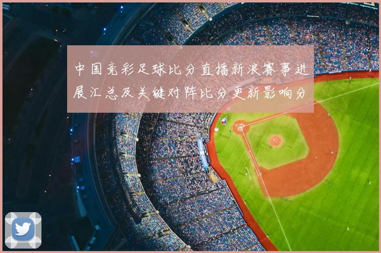 中国竞彩足球比分直播新浪赛事进展汇总及关键对阵比分更新影响分析