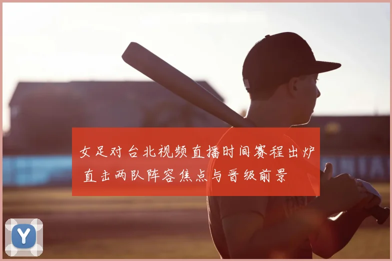 女足对台北视频直播时间赛程出炉 直击两队阵容焦点与晋级前景