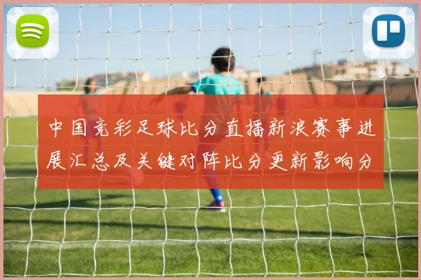 中国竞彩足球比分直播新浪赛事进展汇总及关键对阵比分更新影响分析