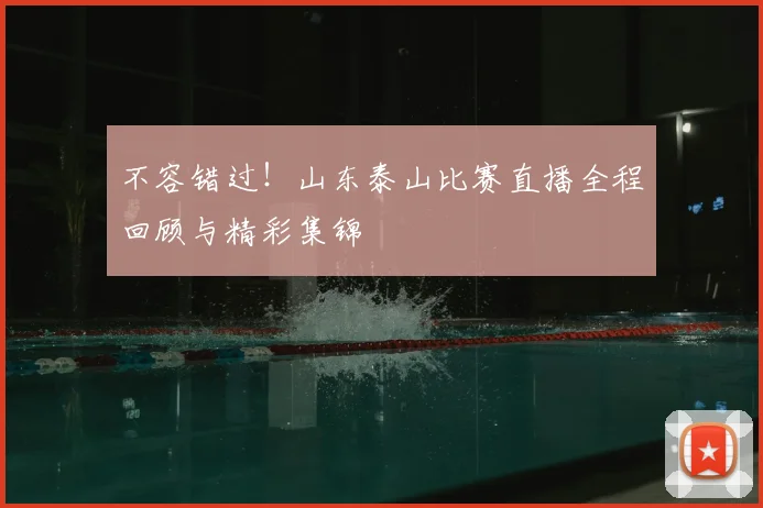 不容错过！山东泰山比赛直播全程回顾与精彩集锦
