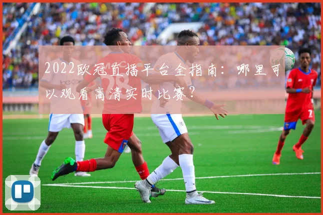 2022欧冠直播平台全指南：哪里可以观看高清实时比赛？